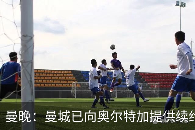 曼晚：曼城已向奥尔特加提供续约合同