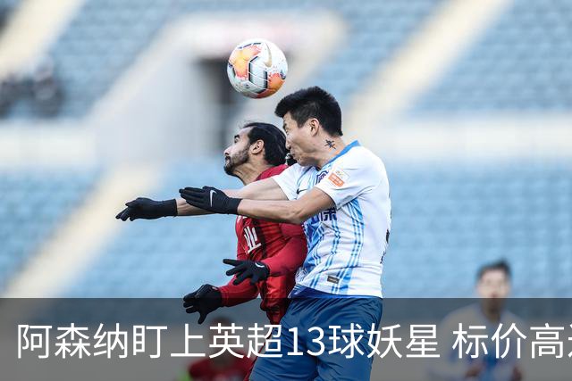 阿森纳盯上英超13球妖星 标价高达1.3亿英镑 想买？今夏基本没戏